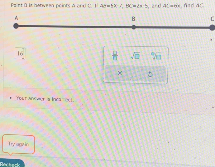 Point B is between points A and C. If AB=6X-7, BC=2x-5 , and AC=6x , find AC.
C
16
 □ /□   sqrt(□ ) sqrt[□](□ )
×
Your answer is incorrect.
Try again
Recheck