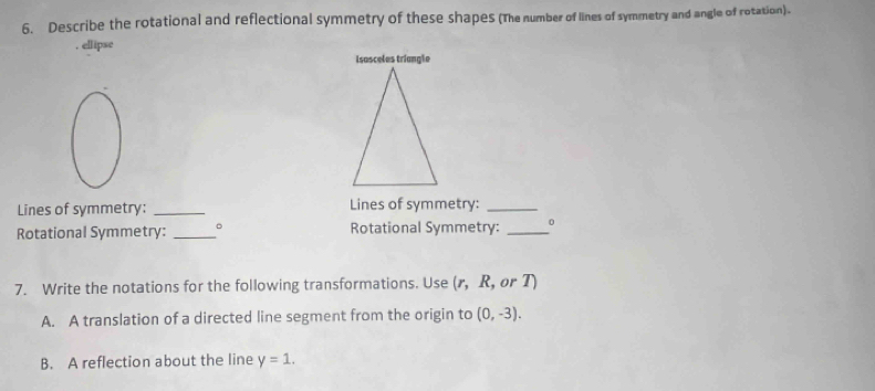 Describe the rotational and reflectional symmetry of these shapes (The number of lines of symmetry and angle of rotation). 
. ellipse 
Lines of symmetry: _Lines of symmetry:_ 
Rotational Symmetry: _。 Rotational Symmetry: _0 
7. Write the notations for the following transformations. Use r , R, or T) 
A. A translation of a directed line segment from the origin to (0,-3). 
B. A reflection about the line y=1.