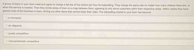 A group of teens in your town meet and agree to charge a flat fee of five dollars per hour for babysitting. They charge the same rate no matter how many children there are, or
when the service is needed. Then they divide areas of town on a map between them, agreeing to only serve customers within their respective areas. Within weeks they have
gained most of the business in town, driving out other teens that cannot lower their rates. The babysitting market in your town has become
a monopoly
an oligopoly
purely competitive
monopolistically competitive