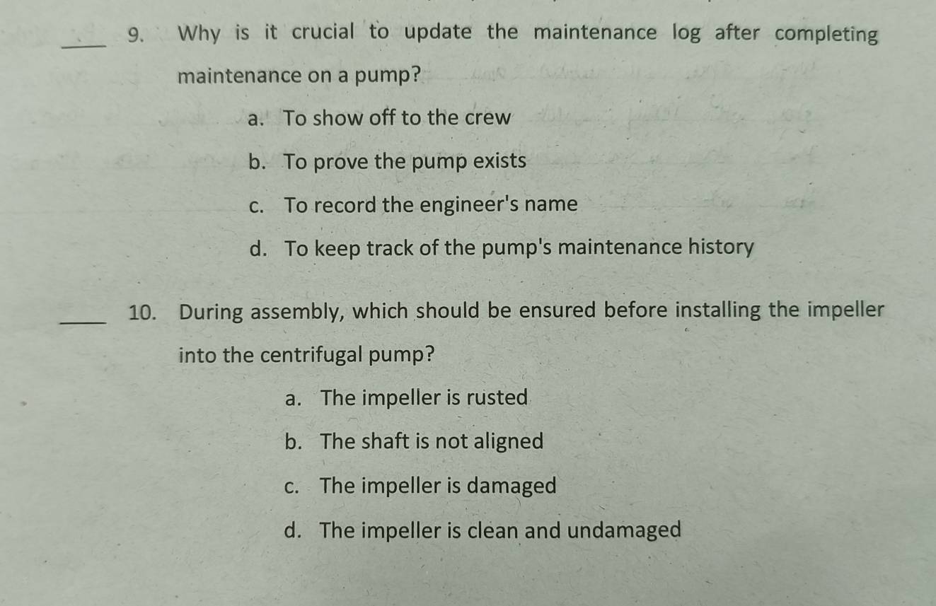 Why is it crucial to update the maintenance log after completing
maintenance on a pump?
a. To show off to the crew
b. To prove the pump exists
c. To record the engineer's name
d. To keep track of the pump's maintenance history
_10. During assembly, which should be ensured before installing the impeller
into the centrifugal pump?
a. The impeller is rusted
b. The shaft is not aligned
c. The impeller is damaged
d. The impeller is clean and undamaged