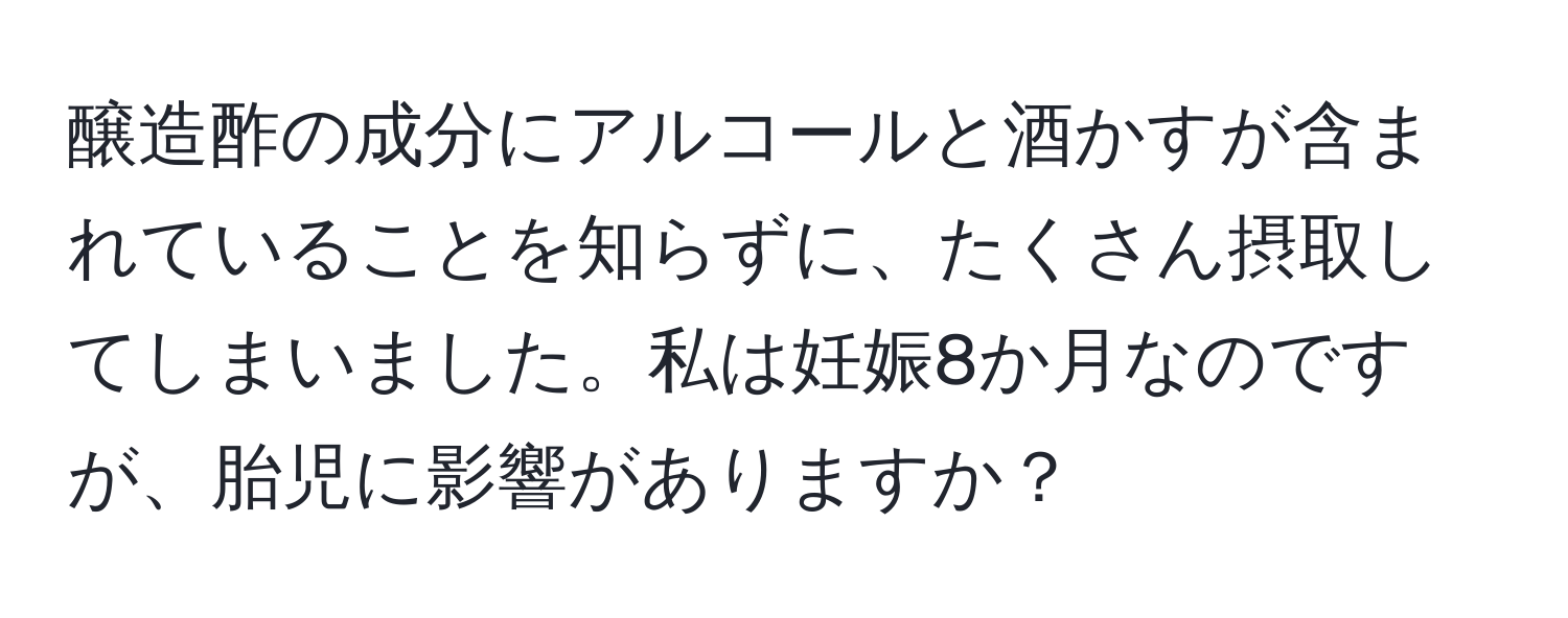 醸造酢の成分にアルコールと酒かすが含まれていることを知らずに、たくさん摂取してしまいました。私は妊娠8か月なのですが、胎児に影響がありますか？