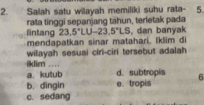 Salah satu wilayah memiliki suhu rata- 5.
rata tinggi sepanjang tahun, terletak pada
lintang 23, 5°LU-23,5°LS , dan banyak
mendapatkan sinar matahari. Iklim di
wilayah sesuai ciri-ciri tersebut adalah
iklim ..
a. kutub d.subtropis 6
b. dingin e. tropis
c. sedang