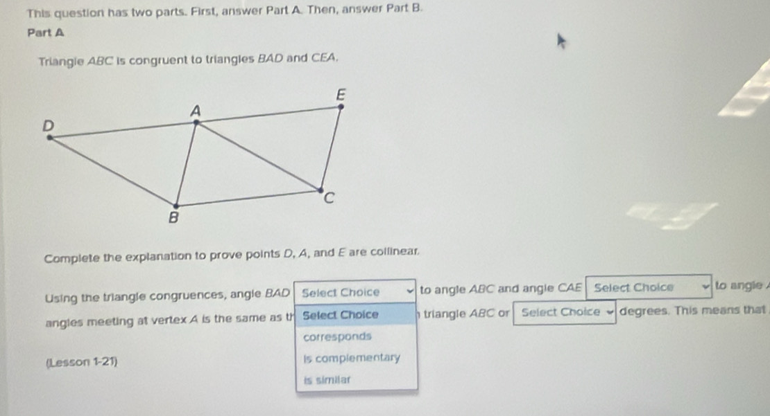 This question has two parts. First, answer Part A. Then, answer Part B. 
Part A 
Triangie ABC is congruent to triangles BAD and CEA. 
Complete the explanation to prove points D, A, and E are collinear 
Using the triangle congruences, angle BAD Select Choice to angle ABC and angle CAE Select Choice to angle 
angles meeting at vertex A is the same as th Select Choice triangle ABC or Select Choice degrees. This means that 
corresponds 
(Lesson 1-21) is complementary 
is similar