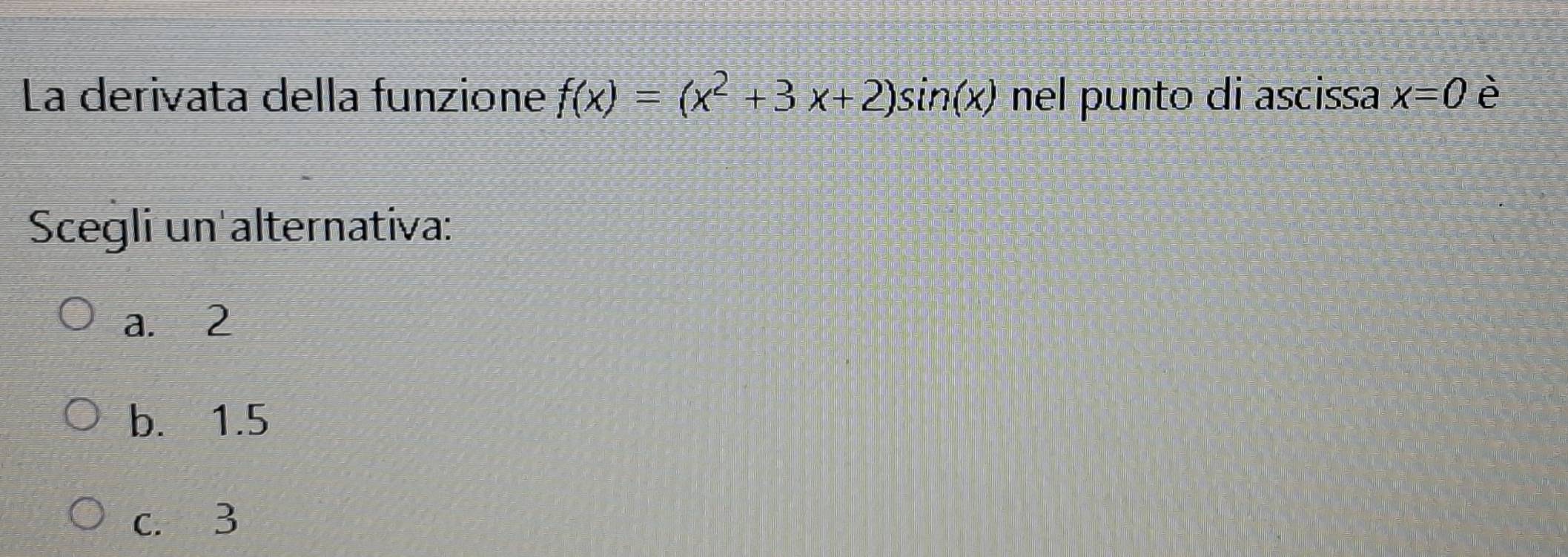 La derivata della funzione f(x)=(x^2+3x+2)sin (x) nel punto di ascissa x=0 è
Scegli un alternativa:
a. 2
b. 1.5
c. 3