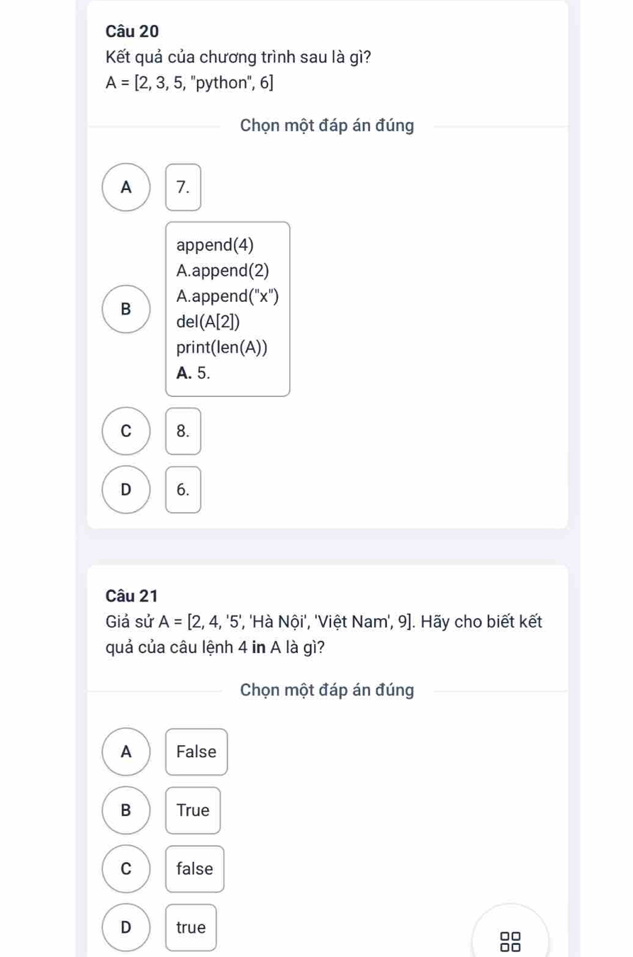 Kết quả của chương trình sau là gì?
A=[2,3,5, , ''python'', 6]
Chọn một đáp án đúng
A 7.
append(4)
A.append(2)
B A. append(''x'')
de (A[2])
prin t(len(A))
A. 5.
C 8.
D 6.
Câu 21
Giả sử A=[2,4,'5' ', ''Hà Nội', 'Việt Nam', 9]. Hãy cho biết kết
quả của câu lệnh 4 in A là gì?
Chọn một đáp án đúng
A False
B True
C false
D true
□□