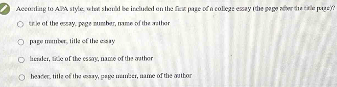 According to APA style, what should be included on the first page of a college essay (the page after the title page)?
title of the essay, page number, name of the author
page number, title of the essay
header, title of the essay, name of the author
header, title of the essay, page number, name of the author