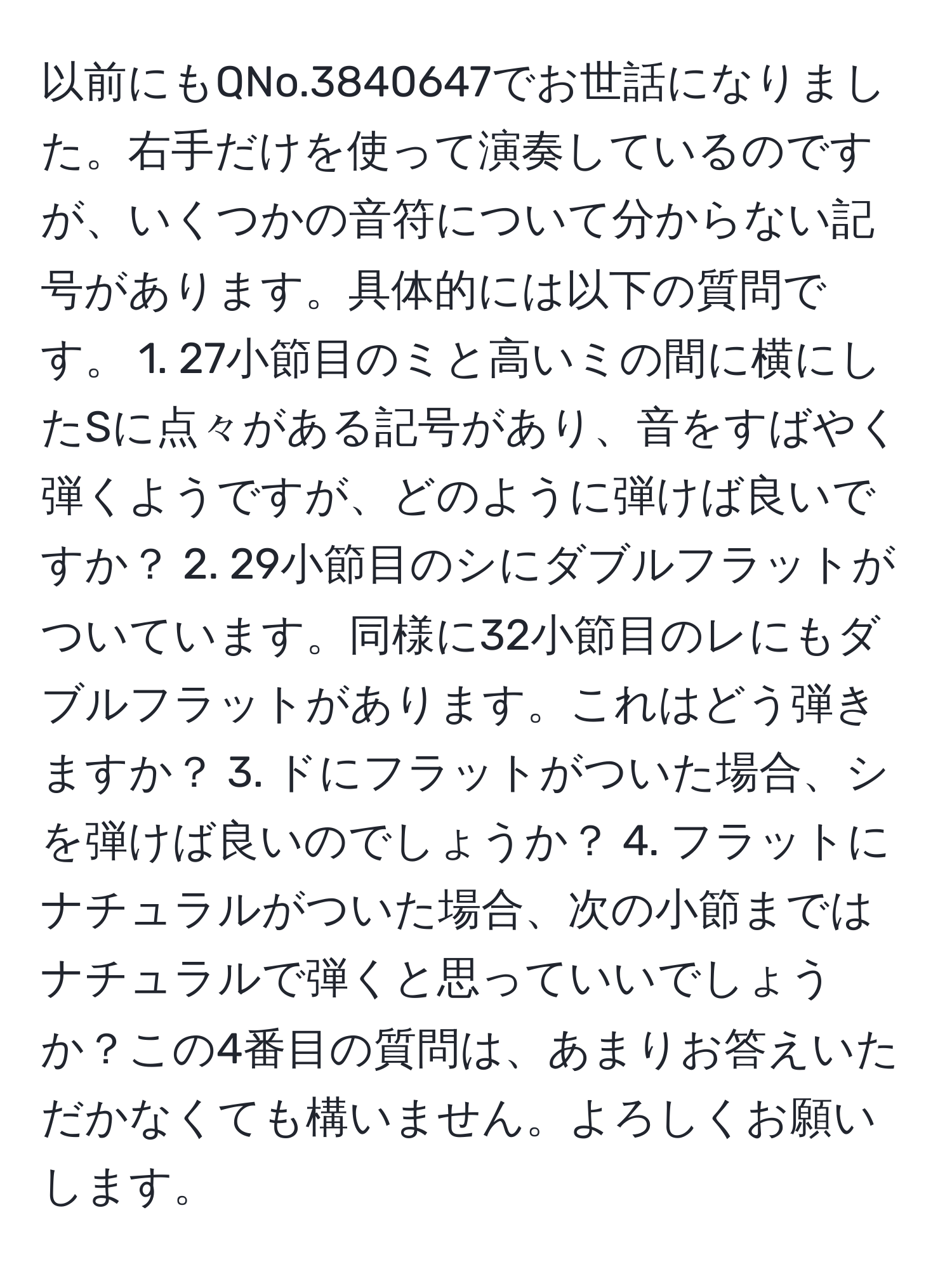 以前にもQNo.3840647でお世話になりました。右手だけを使って演奏しているのですが、いくつかの音符について分からない記号があります。具体的には以下の質問です。 1. 27小節目のミと高いミの間に横にしたSに点々がある記号があり、音をすばやく弾くようですが、どのように弾けば良いですか？ 2. 29小節目のシにダブルフラットがついています。同様に32小節目のレにもダブルフラットがあります。これはどう弾きますか？ 3. ドにフラットがついた場合、シを弾けば良いのでしょうか？ 4. フラットにナチュラルがついた場合、次の小節まではナチュラルで弾くと思っていいでしょうか？この4番目の質問は、あまりお答えいただかなくても構いません。よろしくお願いします。