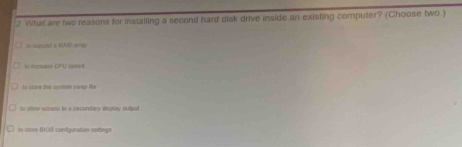 What are two reasons for installing a second hard disk drive inside an existing computer? (Choose two.)
ts supond a RAID array
to incease CPU speed
to store the system swap file
to allow accoss to a secondary display output
to store EIOS configuration selting