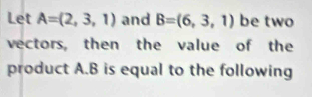 Let A=(2,3,1) and B=(6,3,1) be two 
vectors, then the value of the 
product A. B is equal to the following