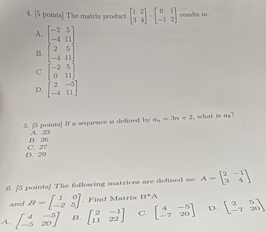 The matrix product beginbmatrix 1&2 3&4endbmatrix · beginbmatrix 0&1 -1&2endbmatrix results in:
A. beginbmatrix -2&5 -4&11endbmatrix
B. beginbmatrix 2&5 -4&11endbmatrix
C. beginbmatrix -2&5 0&11endbmatrix
D. beginbmatrix 2&-5 -4&11endbmatrix
5. [5 points] If a sequence is defined by a_n=3n+2 , what is a_8 7
A. 23
B. 26
C. 27
D. 29
6. [5 points] The following matrices are defined as: A=beginbmatrix 2&-1 3&4endbmatrix
and B=beginbmatrix 1&0 -2&5endbmatrix 、 Find Matrix B*A
A. beginbmatrix 4&-5 -5&20endbmatrix B. beginbmatrix 2&-1 11&22endbmatrix C. beginbmatrix 4&-5 -7&20endbmatrix D. beginbmatrix 2&5 -7&20endbmatrix