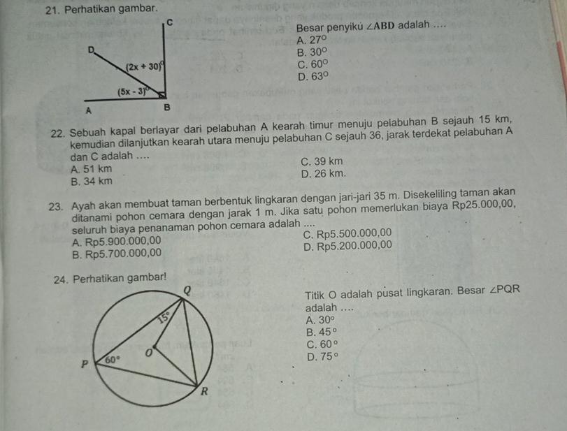 Perhatikan gambar.
Besar penyikú ∠ ABD adalah ....
A. 27°
B. 30°
C. 60°
D. 63°
22. Sebuah kapal berlayar dari pelabuhan A kearah timur menuju pelabuhan B sejauh 15 km,
kemudian dilanjutkan kearah utara menuju pelabuhan C sejauh 36, jarak terdekat pelabuhan A
dan C adalah ....
A. 51 km C. 39 km
B. 34 km D. 26 km.
23. Ayah akan membuat taman berbentuk lingkaran dengan jari-jari 35 m. Disekeliling taman akan
ditanami pohon cemara dengan jarak 1 m. Jika satu pohon memerlukan biaya Rp25.000,00,
seluruh biaya penanaman pohon cemara adalah ....
A. Rp5.900.000,00 C. Rp5.500.000,00
B. Rp5.700.000,00 D. Rp5.200.000,00
24. Perhatikan gambar!
Titik O adalah pusat lingkaran. Besar ∠ PQR
adalah ....
A. 30°
B. 45°
C. 60°
D. 75°