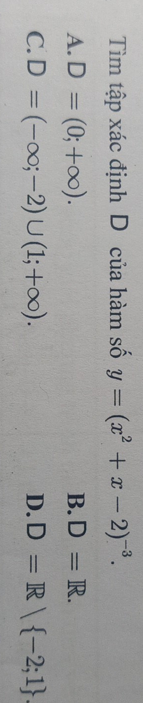 Tìm tập xác định D của hàm số y=(x^2+x-2)^-3.
A. D=(0;+∈fty ). B. D=R.
C. D=(-∈fty ;-2)∪ (1;+∈fty ). D. D=R| -2;1