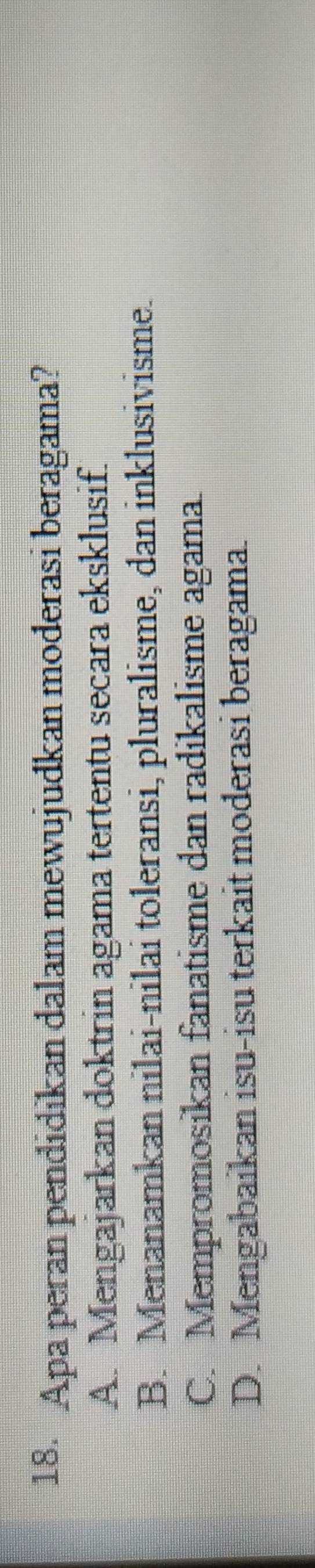Apa peran pendidikan dalam mewujudkan moderasi beragama?
A. Mengajarkan doktrin agama tertentu secara eksklusif.
B. Menanamkan nilai-nilai toleransi, pluralisme, dan inklusivisme.
C. Mempromosikan fanatisme dan radikalisme agama.
D. Mengabaikan isu-isu terkait moderasi beragama.