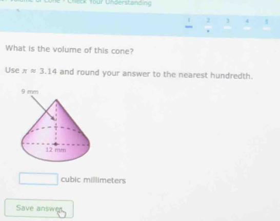 one - Check Your Understanding
1 2 3 4 5 
= 
. 
What is the volume of this cone? 
Use π approx 3.14 and round your answer to the nearest hundredth.
□  cubic millimeters
Save answer