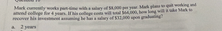 Mark currently works part-time with a salary of $8,000 per year. Mark plans to quit working and
attend college for 4 years. If his college costs will total $64,000, how long will it take Mark to
recover his investment assuming he has a salary of $32,000 upon graduating?
a. 2 years