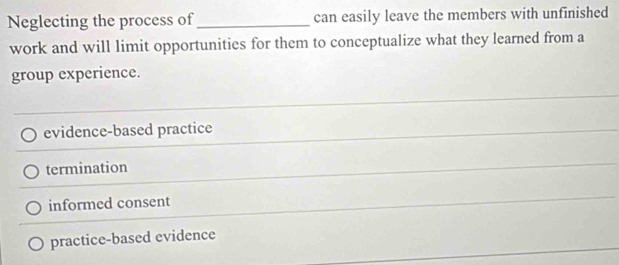 Neglecting the process of _can easily leave the members with unfinished
work and will limit opportunities for them to conceptualize what they learned from a
group experience.
evidence-based practice
termination
informed consent
practice-based evidence