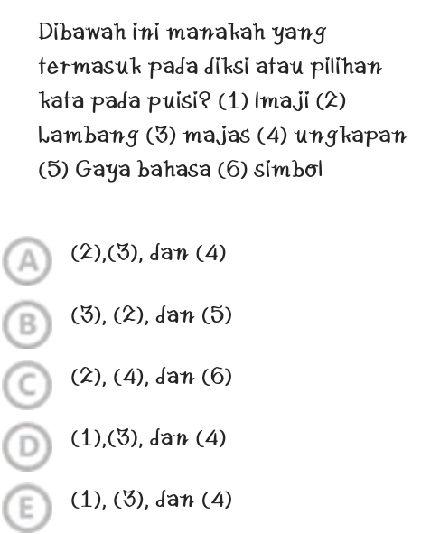 Dibawah ini manakah yang
termasuk pada diksi atau pilihan
kata pada puisi? (1) Imaji (2)
Lambang * (3) majas (4) ungkapan
(5) Gaya bahasa (6) simbol
a (2),(3) , da n(4)
B (3),(2), dan(5)
C (2),(4), ,dan(6)
D (1),(3) ,dan(4)
E (1),(3) , da n(4