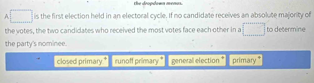 the dropdown menus.
A is the first election held in an electoral cycle. If no candidate receives an absolute majority of
the votes, the two candidates who received the most votes face each other in a to determine
the party's nominee.
closed primary runoff primary general election primary