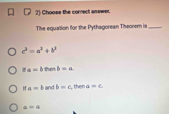 Choose the correct answer.
The equation for the Pythagorean Theorem is _.
c^2=a^2+b^2
If a=b then b=a.
If a=b and b=c , then a=c.
a=a