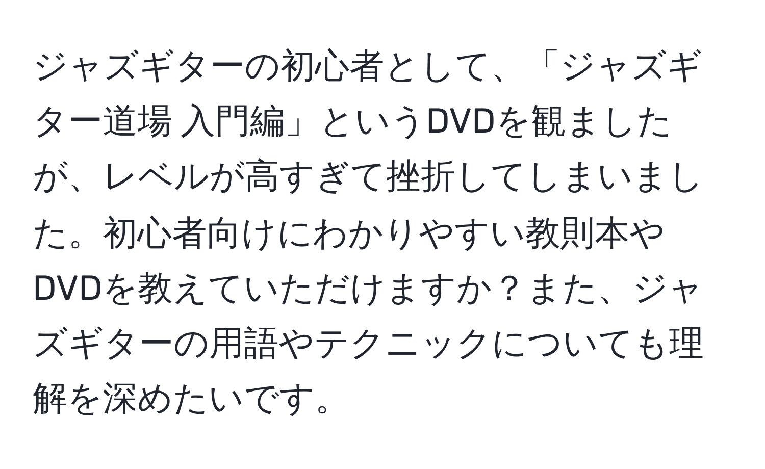 ジャズギターの初心者として、「ジャズギター道場 入門編」というDVDを観ましたが、レベルが高すぎて挫折してしまいました。初心者向けにわかりやすい教則本やDVDを教えていただけますか？また、ジャズギターの用語やテクニックについても理解を深めたいです。