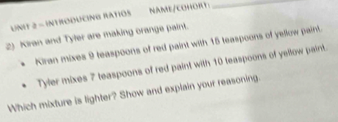 INTHODUCING RATIOS NAME/COHORT:_ 
2) Kiran and Tyler are making orange paint. 
Kiran mixes 9 teaspoons of red paint with 15 teaspoons of yellow paint. 
Tyler mixes 7 teaspoons of red paint with 10 teaspoons of yellow paint. 
Which mixture is lighter? Show and explain your reasoning.