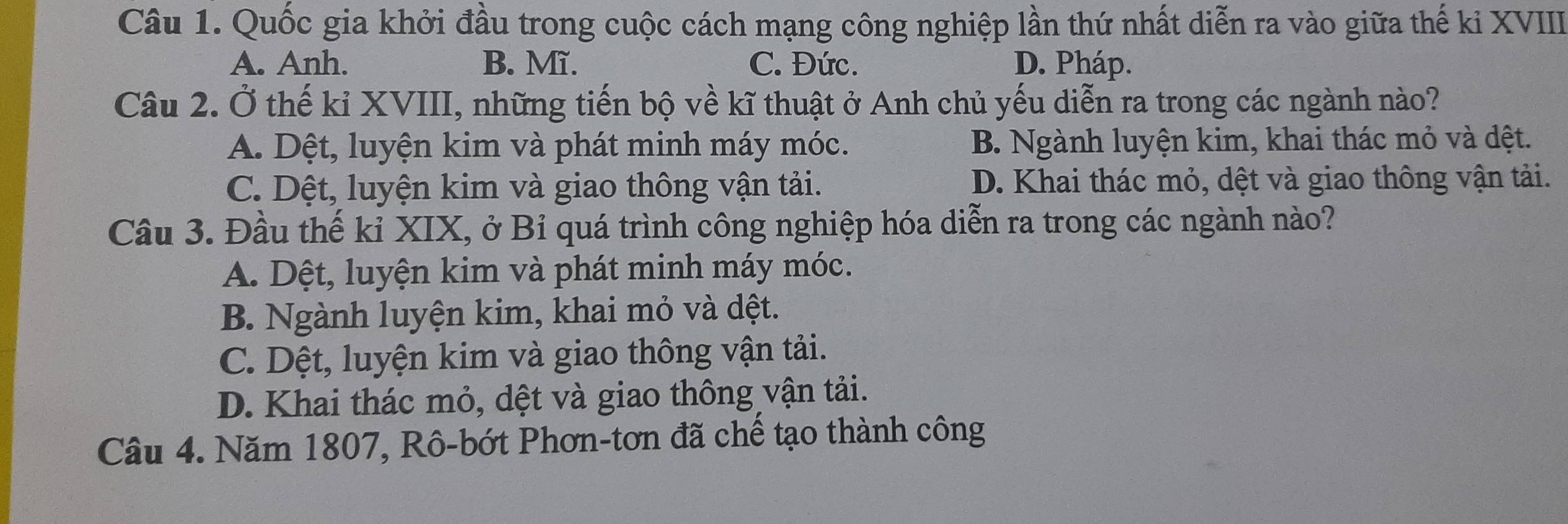 Quốc gia khởi đầu trong cuộc cách mạng công nghiệp lần thứ nhất diễn ra vào giữa thế kỉ XVIII
A. Anh. B. Mĩ. C. Đức. D. Pháp.
Câu 2. Ở thế kỉ XVIII, những tiến bộ về kĩ thuật ở Anh chủ yếu diễn ra trong các ngành nào?
A. Dệt, luyện kim và phát minh máy móc. B. Ngành luyện kim, khai thác mỏ và dệt.
C. Dệt, luyện kim và giao thông vận tải. D. Khai thác mỏ, dệt và giao thông vận tải.
Câu 3. Đầu thể kỉ XIX, ở Bỉ quá trình công nghiệp hóa diễn ra trong các ngành nào?
A. Dệt, luyện kim và phát minh máy móc.
B. Ngành luyện kim, khai mỏ và dệt.
C. Dệt, luyện kim và giao thông vận tải.
D. Khai thác mỏ, dệt và giao thông vận tải.
Câu 4. Năm 1807, Rô-bớt Phơn-tơn đã chề tạo thành công