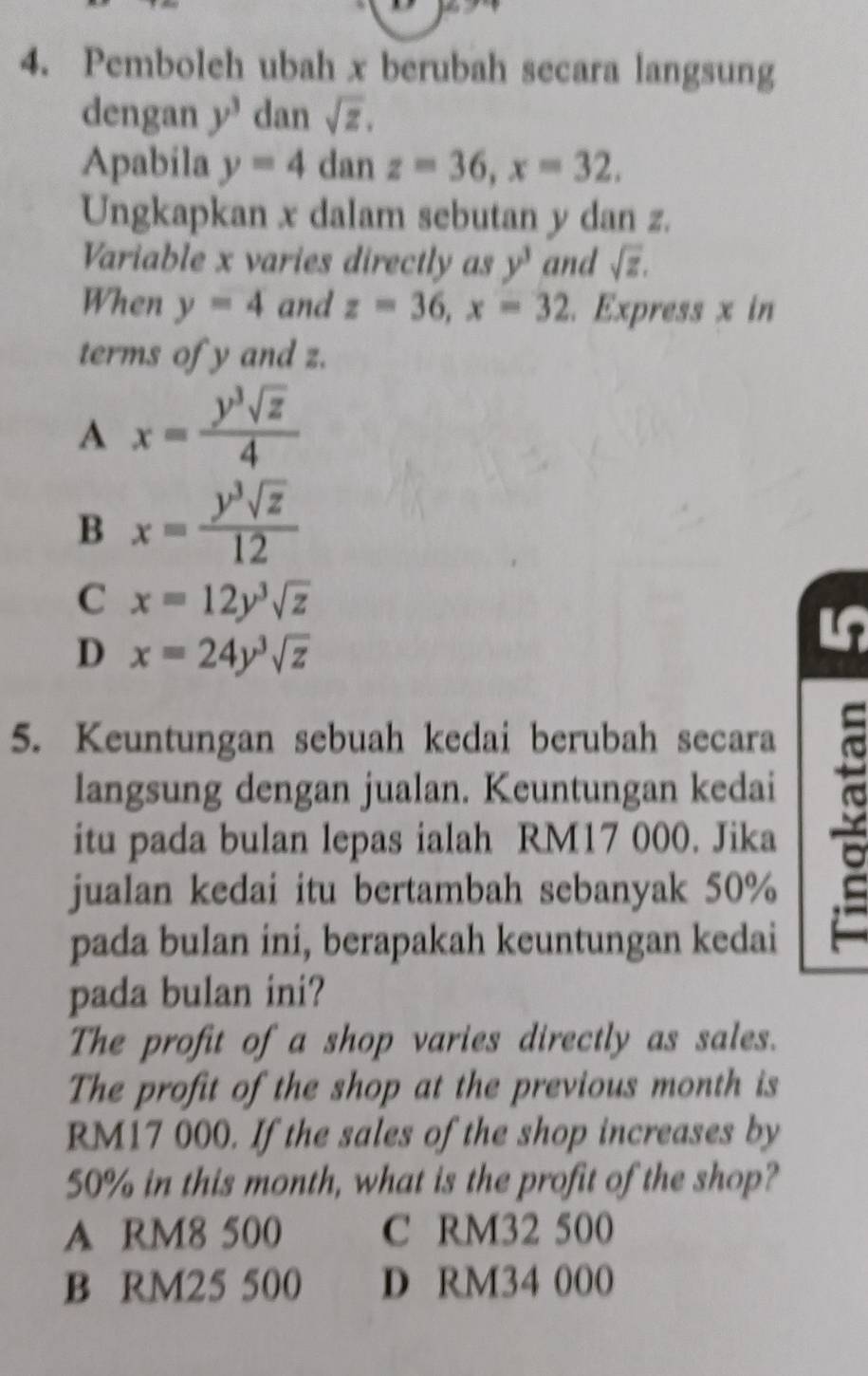 Pemboleh ubah x berubah secara langsung
dengan y^3 dan sqrt(z). 
Apabila y=4 dan z=36, x=32. 
Ungkapkan x dalam sebutan y dan z.
Variable x varies directly as y^3 and sqrt(z). 
When y=4 and z=36, x=32. Express x in
terms of y and z.
A x= y^3sqrt(z)/4 
B x= y^3sqrt(z)/12 
C x=12y^3sqrt(z)
D x=24y^3sqrt(z)
5. Keuntungan sebuah kedai berubah secara
langsung dengan jualan. Keuntungan kedai
itu pada bulan lepas ialah RM17 000. Jika
jualan kedai itu bertambah sebanyak 50%
pada bulan ini, berapakah keuntungan kedai
pada bulan ini?
The profit of a shop varies directly as sales.
The profit of the shop at the previous month is
RM17 000. If the sales of the shop increases by
50% in this month, what is the profit of the shop?
A RM8 500 C RM32 500
B RM25 500 D RM34 000