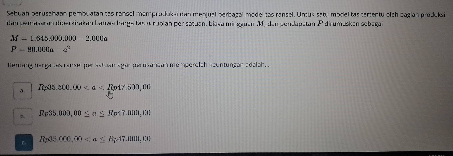 Sebuah perusahaan pembuatan tas ransel memproduksi dan menjual berbagai model tas ransel. Untuk satu model tas tertentu oleh bagian produksi
dan pemasaran diperkirakan bahwa harga tas α rupiah per satuan, biaya mingguan M, dan pendapatan P dirumuskan sebagai
M=1.645.000.000-2.000a
P=80.000a-a^2
Rentang harga tas ransel per satuan agar perusahaan memperoleh keuntungan adalah...
a. Rp35.500,00
b. Rp35.000,00≤ a≤ Rp47.000,00
C. Rp35.000,00