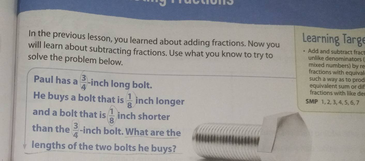 In the previous lesson, you learned about adding fractions. Now you 
Learning Targe 
Add and subtract fract 
will learn about subtracting fractions. Use what you know to try to unlike denominators ( 
solve the problem below. 
mixed numbers) by re 
fractions with equival 
such a way as to prod 
Paul has a  3/4  -inch long bolt. equivalent sum or dif 
fractions with like der 
He buys a bolt that is  1/8  inch longer 
SMP 1, 2, 3, 4, 5, 6, 7
and a bolt that is ( 1/8  inch shorter 
than the  3/4  -inch bolt. What are the 
lengths of the two bolts he buys?