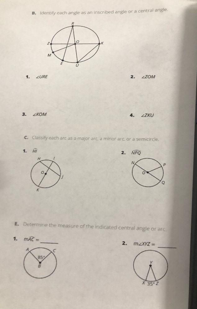 Identify each angle as an inscribed angle or a central angle.
1. ∠ URE 2. ∠ ZOM
3. ∠ KOM
4. ∠ ZKU
C. Classify each arc as a major arc, a minor arc, or a semicircle.
1. widehat HJ
2. widehat NPQ
Determine the measure of the indicated central angle or arc.
_
1. mwidehat AC=
_
2. m∠ XYZ=