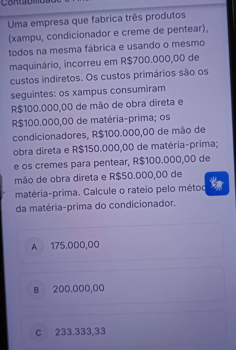 Uma empresa que fabrica três produtos
(xampu, condicionador e creme de pentear),
todos na mesma fábrica e usando o mesmo
maquinário, incorreu em R$700.000,00 de
custos indiretos. Os custos primários são os
seguintes: os xampus consumiram
R$100.000,00 de mão de obra direta e
R$100.000,00 de matéria-prima; os
condicionadores, R$100.000,00 de mão de
obra direta e R$150.000,00 de matéria-prima;
e os cremes para pentear, R$100.000,00 de
mão de obra direta e R$50.000,00 de
matéria-prima. Calcule o rateio pelo métod
da matéria-prima do condicionador.
A 175.000,00
B 200.000,00
c 233.333,33