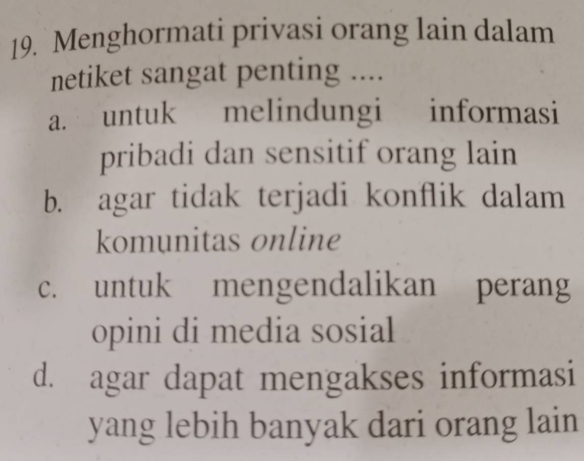 Menghormati privasi orang lain dalam
netiket sangat penting ....
a. untuk melindungi informasi
pribadi dan sensitif orang lain
b. agar tidak terjadi konflik dalam
komunitas online
c. untuk mengendalikan perang
opini di media sosial
d. agar dapat mengakses informasi
yang lebih banyak dari orang lain