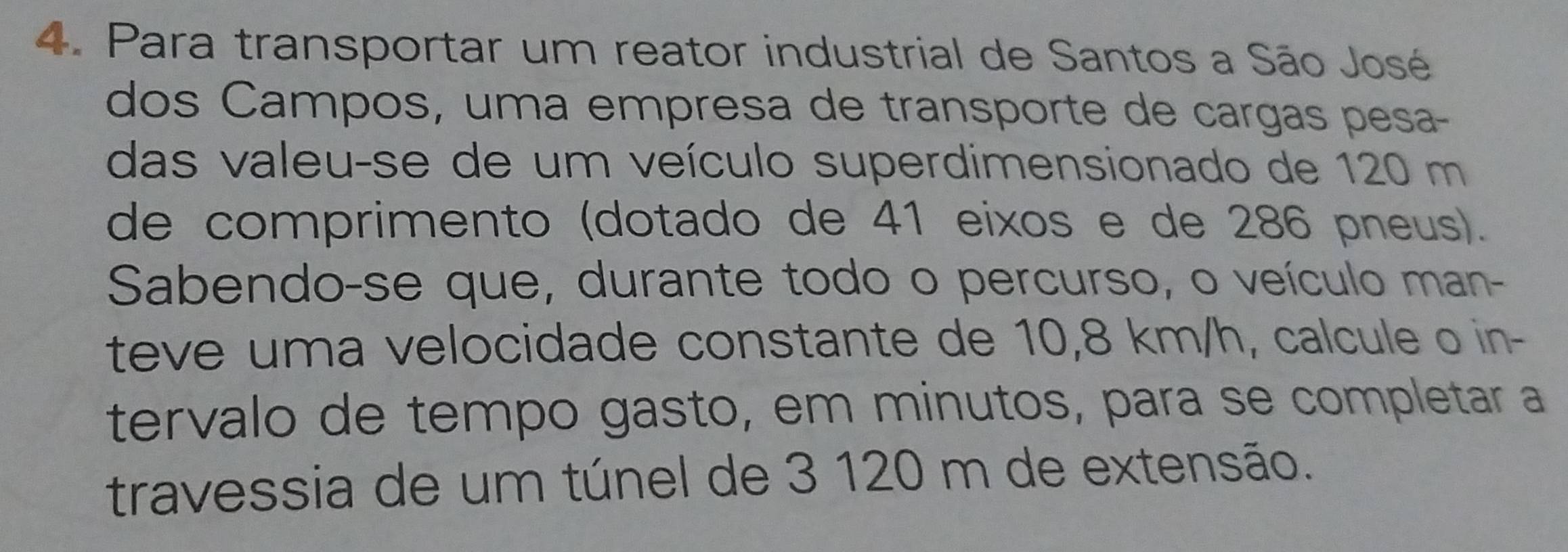 Para transportar um reator industrial de Santos a São José 
dos Campos, uma empresa de transporte de cargas pesa- 
das valeu-se de um veículo superdimensionado de 120 m
de comprimento (dotado de 41 eixos e de 286 pneus). 
Sabendo-se que, durante todo o percurso, o veículo man- 
teve uma velocidade constante de 10,8 km/h, calcule o in- 
tervalo de tempo gasto, em minutos, para se completar a 
travessia de um túnel de 3 120 m de extensão.