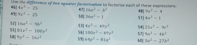 Use the difference of two squares factorisation to factorise each of these expressions: 
46] 4x^2-25 47| 16a^2-b^2 48) 9x^2-4
49] 9x^2-25 50] 36a^2-1 51] 4a^2-1
52| 16a^2-9b^2
5 5] 81x^2-100y^2 53| 4x^2-49y^2 54] 25s^2-9t^2
56] 100x^2-49y^2 57 9a^2-4b^2
58| 9y^2-16z^2 5 9] 64p^2-81q^2 60| 3a^2-27b^2