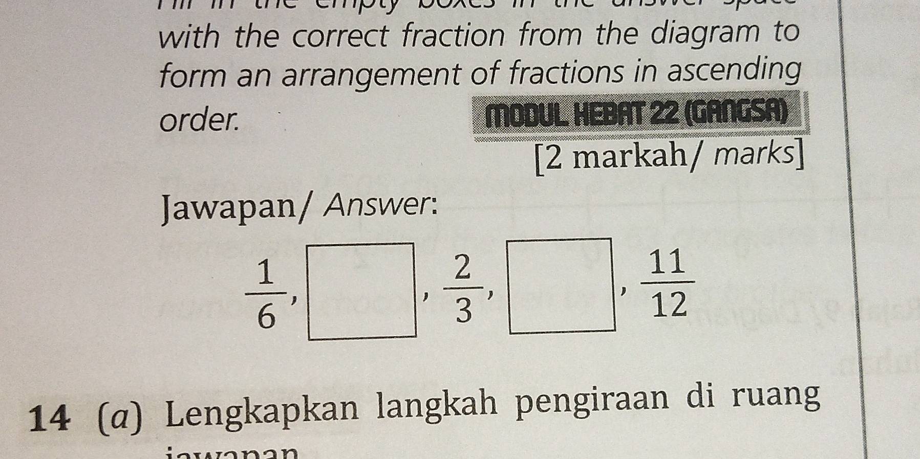 with the correct fraction from the diagram to 
form an arrangement of fractions in ascending 
order. MODUL, HEBAT 22 (GANGSA) 
[2 markah/ marks] 
Jawapan/ Answer:
 1/6 , □ ,  2/3 , □° , 11/12 
14 (α) Lengkapkan langkah pengiraan di ruang