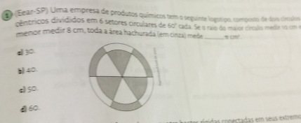 (Eear-SP) Uma empresa de produtos químicos tem o seguinte logotipo, composto de dois cículos
dêntrícos divídidos em 6 setores circulares de 60°
menor medir 8 cm, toda a área hachurada (em cinza) mede cada. Se o raio do maior círculo medir 10 cm
=cm^2.
a 30.
40.
c) 50.
(60.
scon ectadas em seus extrem