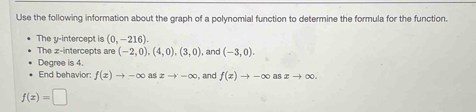 Use the following information about the graph of a polynomial function to determine the formula for the function. 
The y-intercept is (0,-216). 
The x-intercepts are (-2,0), (4,0),(3,0) , and (-3,0). 
Degree is 4. 
End behavior: f(x)to -∈fty as xto -∈fty , and f(x)to -∈fty asxto ∈fty.
f(x)=□