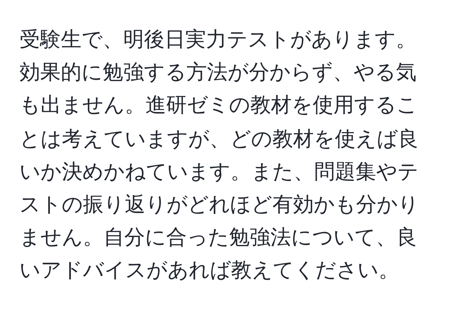 受験生で、明後日実力テストがあります。効果的に勉強する方法が分からず、やる気も出ません。進研ゼミの教材を使用することは考えていますが、どの教材を使えば良いか決めかねています。また、問題集やテストの振り返りがどれほど有効かも分かりません。自分に合った勉強法について、良いアドバイスがあれば教えてください。