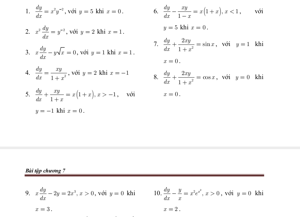  dy/dx =x^2y^(-2) , với y=5 khi x=0. 6.  dy/dx - xy/1-x =x(1+x), x<1</tex> với 
2. x^2 dy/dx =y^(-2) , với y=2 khi x=1.
y=5khix=0. 
7.  dy/dx + 2xy/1+x^2 =sin x , với y=1 khi 
3. x dy/dx -ysqrt(x)=0 , với y=1 khi x=1.
x=0. 
4.  dy/dx = xy/1+x^2  , với y=2 khi x=-1 8.  dy/dx + 2xy/1+x^2 =cos x , với y=0 khi 
5.  dy/dx + xy/1+x =x(1+x), x>-1 , với x=0.
y=-1 khi x=0. 
Bài tập chương 7 
9. x dy/dx -2y=2x^3, x>0 , với y=0 khi 10.  dy/dx - y/x =x^2e^(x^2), x>0 , với y=0 khi
x=3.
x=2.