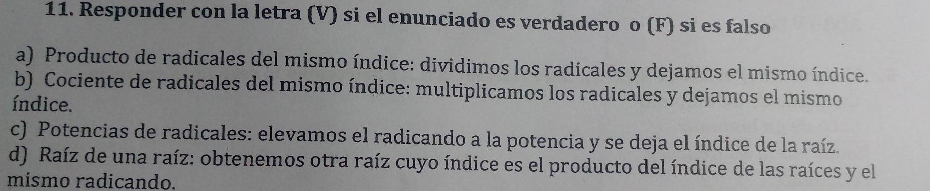 Responder con la letra (V) si el enunciado es verdadero o (F) si es falso 
a) Producto de radicales del mismo índice: dividimos los radicales y dejamos el mismo índice. 
b) Cociente de radicales del mismo índice: multiplicamos los radicales y dejamos el mismo 
índice. 
c) Potencias de radicales: elevamos el radicando a la potencia y se deja el índice de la raíz. 
d) Raíz de una raíz: obtenemos otra raíz cuyo índice es el producto del índice de las raíces y el 
mismo radicando.