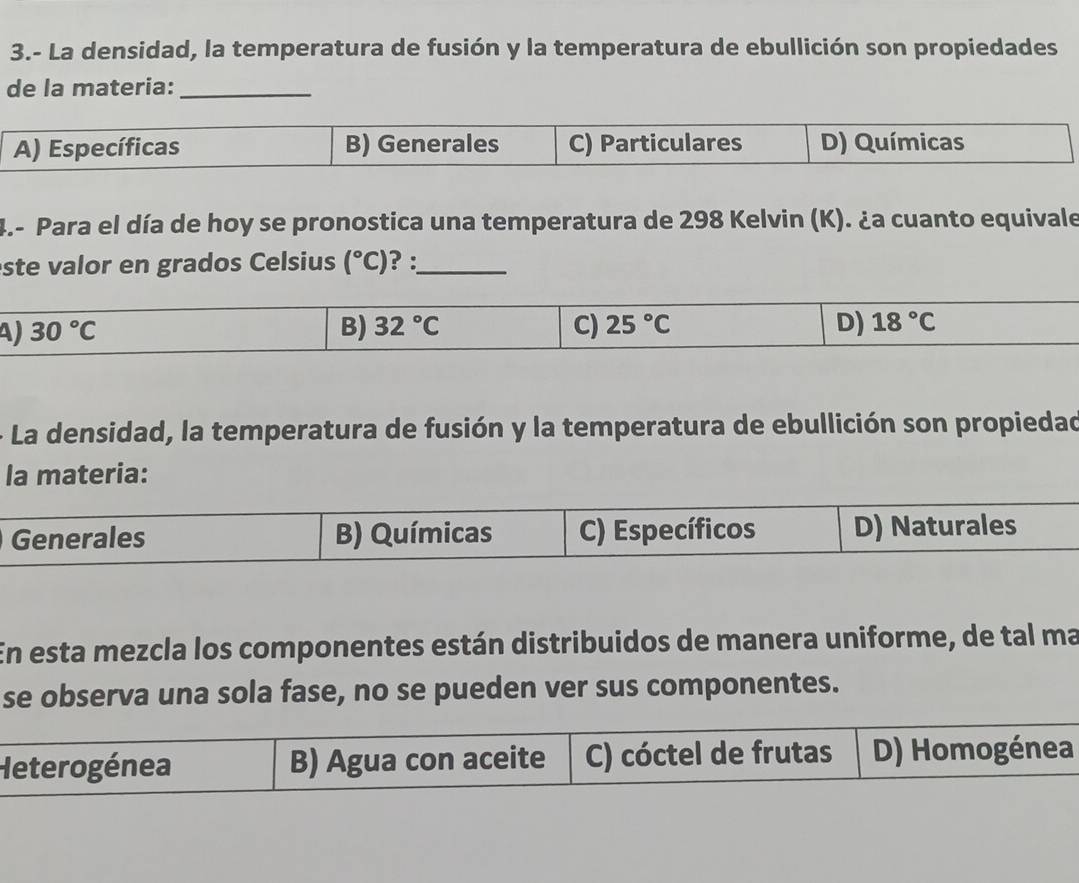 3.- La densidad, la temperatura de fusión y la temperatura de ebullición son propiedades
de la materia:_
A) Específicas B) Generales C) Particulares D) Químicas
4.- Para el día de hoy se pronostica una temperatura de 298 Kelvin (K). ¿a cuanto equivale
ste valor en grados Celsius (^circ C) ? :_
4 30°C
B) 32°C C) 25°C D) 18°C
- La densidad, la temperatura de fusión y la temperatura de ebullición son propiedad
la materia:
Generales B) Químicas C) Específicos D) Naturales
En esta mezcla los componentes están distribuidos de manera uniforme, de tal ma
se observa una sola fase, no se pueden ver sus componentes.
Heterogénea B) Agua con aceite C) cóctel de frutas D) Homogénea