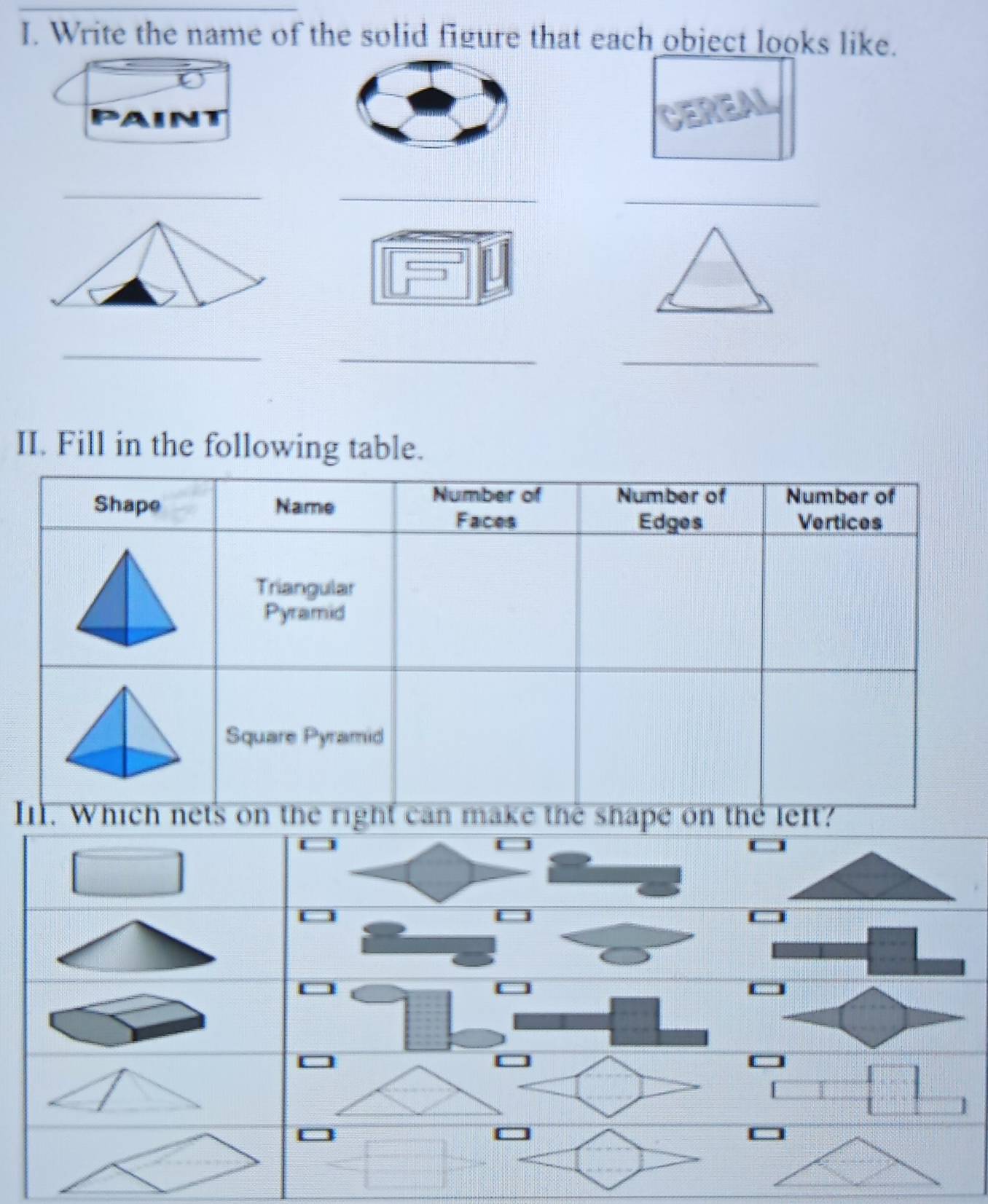 Write the name of the solid figure that each obiect looks like. 
N 
_ 
_ 
_ 
_ 
_ 
_ 
II. Fill in the following table. 
Shape Name 
Number of Number of Number of 
Faces Edges Vertices 
Triangular 
Pyramid 
Square Pyramid 
I. Which nets on the right can make the shape on the left?