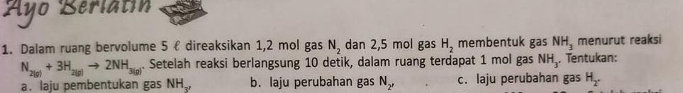 Ayo Berlatín 
1. Dalam ruang bervolume 5 ł direaksikan 1, 2 mol gas N_2 dan 2,5 mol gas H_2 membentuk gas NH_3 menurut reaksi
N_2(g)+3H_2(g)to 2NH_3(g). Setelah reaksi berlangsung 10 detik, dalam ruang terdapat 1 mol gas NH_3. Tentukan: 
a. laju pembentukan gas NH_3, b. laju perubahan gas N_2, c. laju perubahan gas H_2.