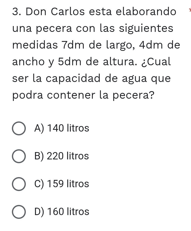 Don Carlos esta elaborando
una pecera con las siguientes
medidas 7dm de largo, 4dm de
ancho y 5dm de altura. ¿Cual
ser la capacidad de agua que
podra contener la pecera?
A) 140 litros
B) 220 litros
C) 159 litros
D) 160 litros