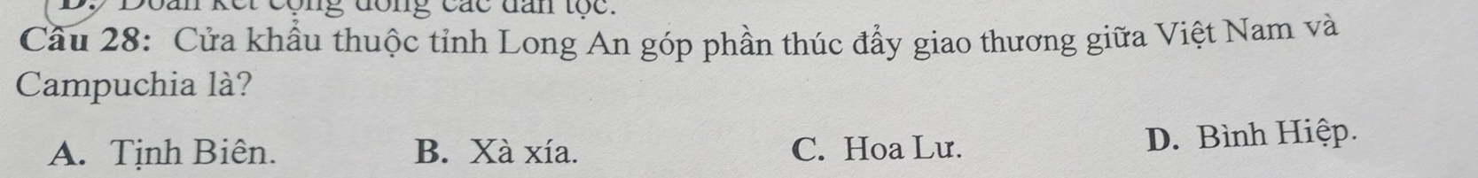 et cộng đong các dan tộc .
Cầu 28: Cửa khẩu thuộc tỉnh Long An góp phần thúc đẩy giao thương giữa Việt Nam và
Campuchia là?
A. Tịnh Biên. B. Xà xía. C. Hoa Lư. D. Bình Hiệp.