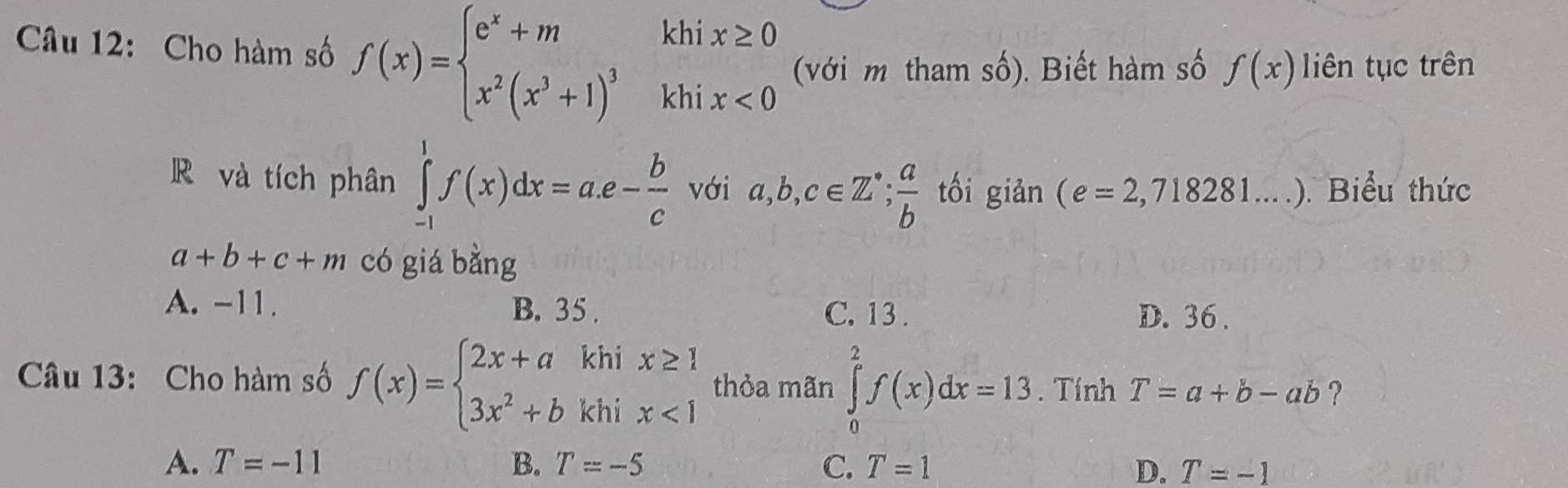 Cho hàm số f(x)=beginarrayl e^x+mkhix≥ 0 x^2(x^3+1)^3khix<0endarray. (với m tham shat o ). Biết hàm số f(x) liên tục trên
R và tích phân ∈tlimits _(-1)^1f(x)dx=a.e- b/c  với a,b,c∈ Z^*; a/b  tối giản (e=2,718281....) Biểu thức
a+b+c+m có giá bằng
A. -11. B. 35. D. 36.
C. 13.
Câu 13: Cho hàm số f(x)=beginarrayl 2x+akhix≥ 1 3x^2+bkhix<1endarray. thỏa mãn ∈tlimits _0^2f(x)dx=13. Tính T=a+b-ab ?
A. T=-11 B. T=-5 C. T=1 D. T=-1