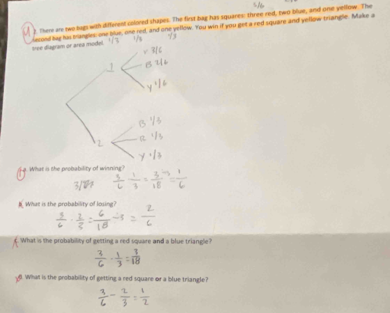 ?. There are two bags with different colored shapes. The first bag has squares: three red, two blue, and one yellow. The 
second bag has triangles: one blue, one red, and one yellow. You win if you get a red square and yellow triangle. Make a 
tree diagrodel. 
a. What is the probability of winning? 
b. What is the probability of losing? 
c. What is the probability of getting a red square and a blue triangle? 
. What is the probability of getting a red square or a blue triangle?