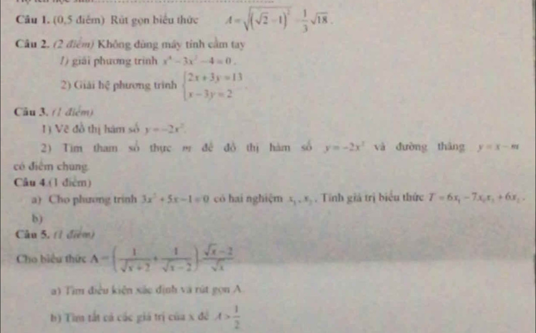 (0,5 điểm) Rút gọn biểu thức A=sqrt((sqrt 2)-1)^2- 1/3 sqrt(18). 
Câu 2. (2 điểm) Không dùng máy tinh cầm tay 
1 ) giải phương trình x^4-3x^2-4=0. 
2) Giải l 2x phương trình beginarrayl 2x+3y=13 x-3y=2endarray.
Câu 3. (1 điểm) 
1) Vẽ đồ thị hám số y=-2x^2. 
2) Tim tham số thực m đề đồ thị hàm số y=-2x^2 và đường tháng y=x-m
có điểm chung 
Câu 4.(1 điểm) 
a) Cho phương trinh 3x^2+5x-1=0 có hai nghiệm x_1, x_2. Tính giả trị biểu thức T=6x_1-7x_2x_1+6x_2. 
b) 
Câu 5, (1 điểm) 
Cho biểu thức A=( 1/sqrt(x)+2 + 1/sqrt(x)-2 )·  (sqrt(x)-2)/sqrt(x) 
a) Tìm điều kiên xắc định và rút gọn A 
b) Tìm tất cả các giá trị của x đề A> 1/2 