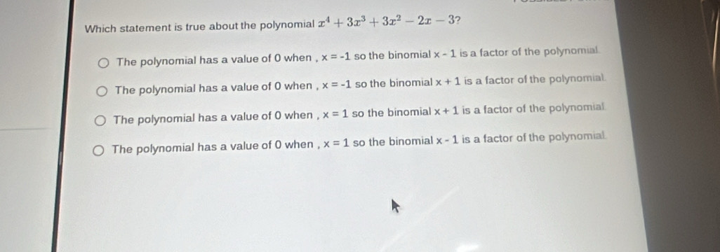 Which statement is true about the polynomial x^4+3x^3+3x^2-2x-3
The polynomial has a value of 0 when , x=-1 so the binomial x-1 is a factor of the polynomial.
The polynomial has a value of 0 when , x=-1 so the binomial x+1 is a factor of the polynomial.
The polynomial has a value of 0 when , x=1 so the binomial x+1 is a factor of the polynomial.
The polynomial has a value of 0 when , x=1 so the binomial x-1 is a factor of the polynomial.