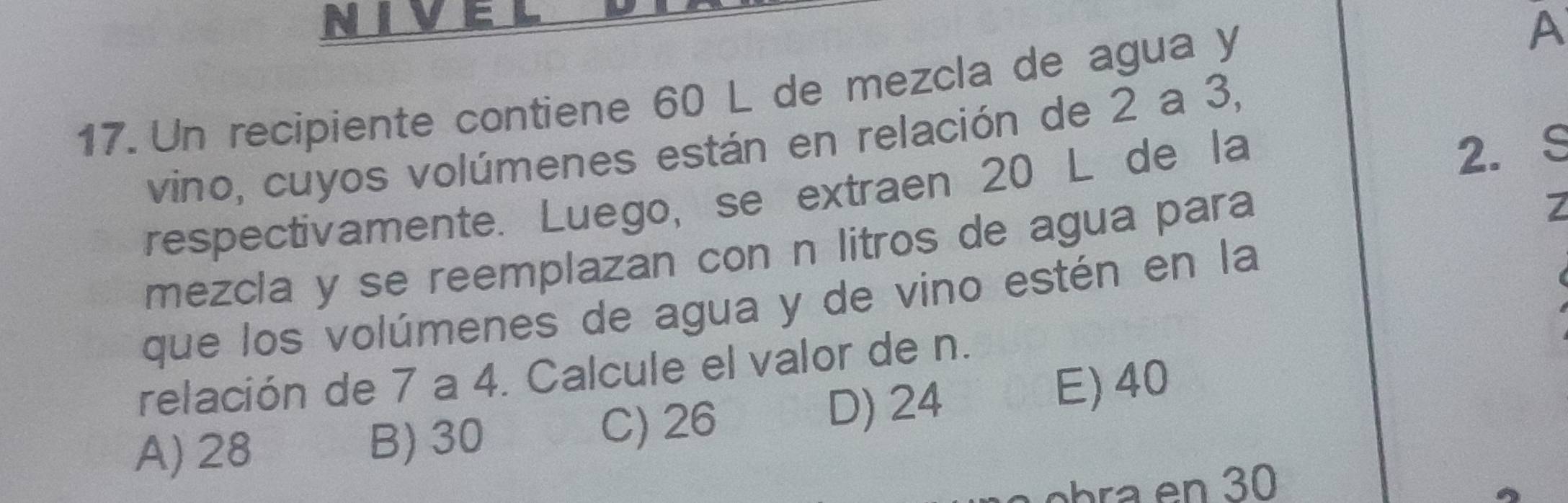 Un recipiente contiene 60 L de mezcla de agua y
A
vino, cuyos volúmenes están en relación de 2 a 3,
respectivamente. Luego, se extraen 20 L de la
2. S
mezcla y se reemplazan con n litros de agua para
7
que los volúmenes de agua y de vino estén en la
relación de 7 a 4. Calcule el valor de n.
A) 28 B) 30 C) 26 D) 24 E) 40